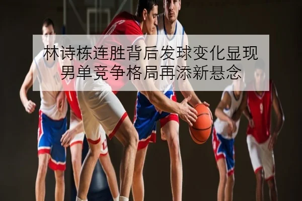 林诗栋连胜背后发球变化显现 男单竞争格局再添新悬念
